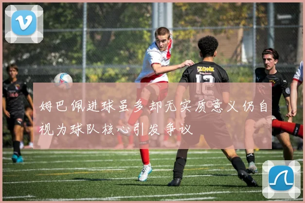 姆巴佩进球虽多却无实质意义仍自视为球队核心引发争议