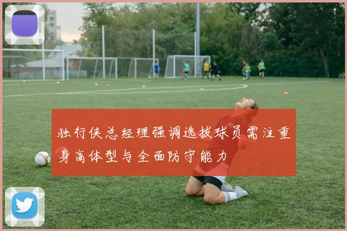 独行侠总经理强调选拔球员需注重身高体型与全面防守能力