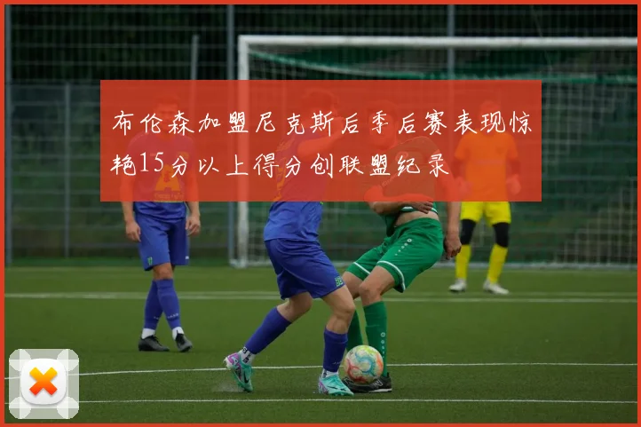 布伦森加盟尼克斯后季后赛表现惊艳15分以上得分创联盟纪录