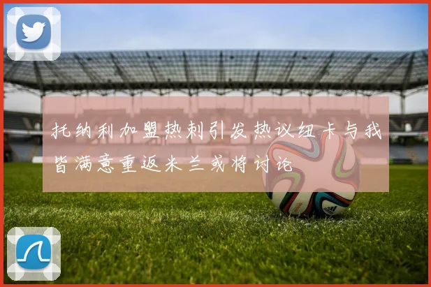 托纳利加盟热刺引发热议纽卡与我皆满意重返米兰或将讨论