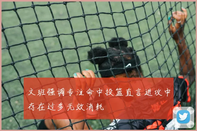 文班强调专注命中投篮直言进攻中存在过多无效消耗