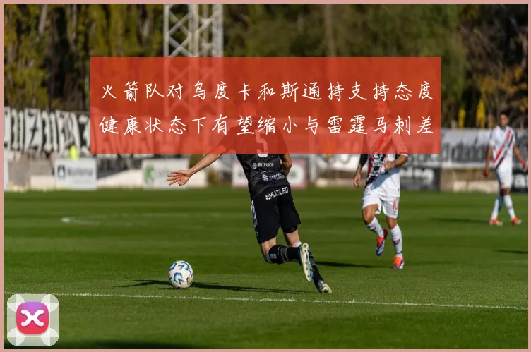 火箭队对乌度卡和斯通持支持态度健康状态下有望缩小与雷霆马刺差距