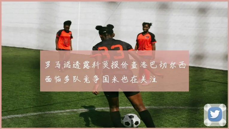 罗马诺透露科莫报价查洛巴切尔西面临多队竞争国米也在关注