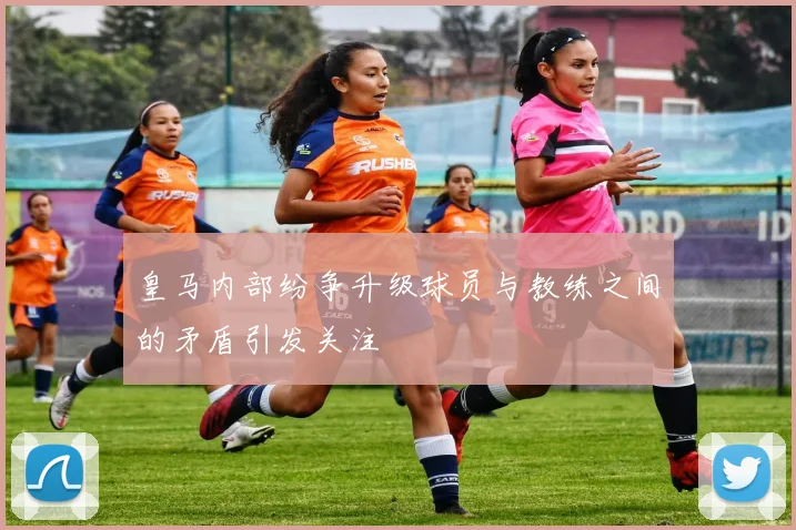 皇马内部纷争升级球员与教练之间的矛盾引发关注
