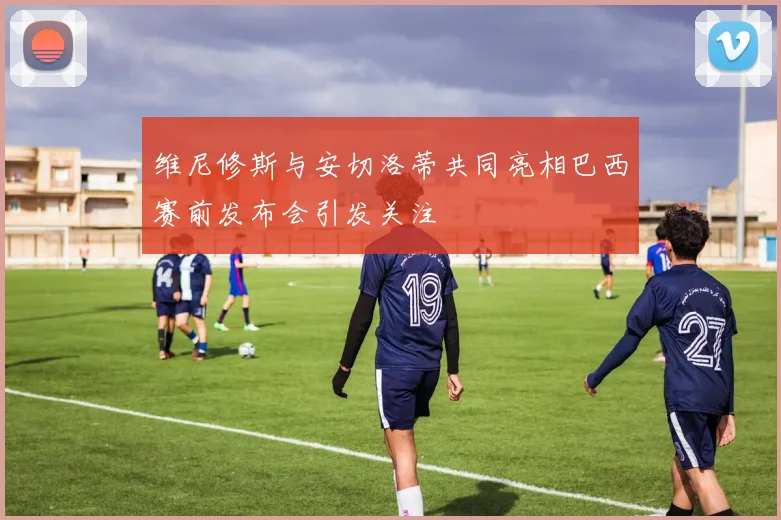维尼修斯与安切洛蒂共同亮相巴西赛前发布会引发关注