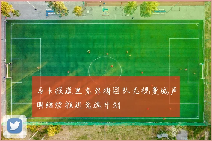 马卡报道里克尔梅团队无视曼城声明继续推进竞选计划