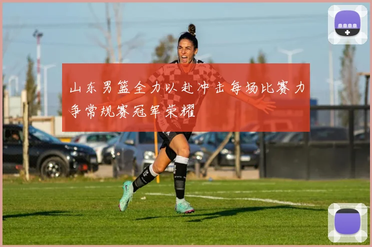 山东男篮全力以赴冲击每场比赛力争常规赛冠军荣耀